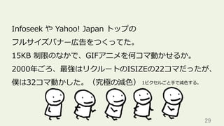 29	
Infoseek や Yahoo! Japan トップの
フルサイズバナー広告をつくってた。
15KB 制限のなかで、GIFアニメを何コマ動かせるか。
2000年ごろ、最強はリクルートのISIZEの22コマだったが、
僕は32コマ動かした。（究極の減⾊） 1ピクセルごと⼿で減⾊する。
 