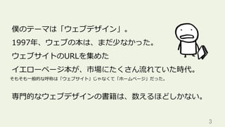 3	
僕のテーマは「ウェブデザイン」。
1997年、ウェブの本は、まだ少なかった。
ウェブサイトのURLを集めた
イエローページ本が、市場にたくさん流れていた時代。
専⾨的なウェブデザインの書籍は、数えるほどしかない。
そもそも⼀般的な呼称は「ウェブサイト」じゃなくて「ホームページ」だった。
 