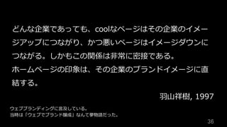 36	
どんな企業であっても、coolなページはその企業のイメー
ジアップにつながり、かつ悪いページはイメージダウンに
つながる。しかもこの関係は⾮常に密接である。
ホームページの印象は、その企業のブランドイメージに直
結する。
⽻⼭祥樹, 1997
ウェブブランディングに⾔及している。
当時は「ウェブでブランド醸成」なんて夢物語だった。
 