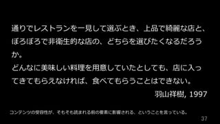 37	
通りでレストランを⼀⾒して選ぶとき、上品で綺麗な店と、
ぼろぼろで⾮衛⽣的な店の、どちらを選びたくなるだろう
か。
どんなに美味しい料理を⽤意していたとしても、店に⼊っ
てきてもらえなければ、⾷べてもらうことはできない。
⽻⼭祥樹, 1997
コンテンツの受容性が、そもそも読まれる前の要素に影響される、ということを⾔っている。
 