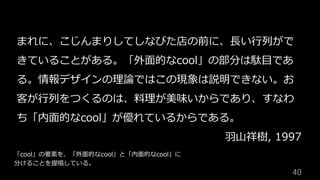 40	
まれに、こじんまりしてしなびた店の前に、⻑い⾏列がで
きていることがある。「外⾯的なcool」の部分は駄⽬であ
る。情報デザインの理論ではこの現象は説明できない。お
客が⾏列をつくるのは、料理が美味いからであり、すなわ
ち「内⾯的なcool」が優れているからである。
⽻⼭祥樹, 1997
「cool」の要素を、「外⾯的なcool」と「内⾯的なcool」に
分けることを提唱している。
 
