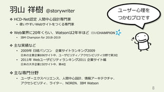 ⽻⼭ 祥樹 @storywriter
v  HCD-Net認定 ⼈間中⼼設計専⾨家
•  使いやすいWebサイトをつくる専⾨家
v  Web業界に20年くらい、Watsonは2年半ほど
•  IBM Champion for 2018-2019
v  主な実績など
•  2009年 ⽇経パソコン 企業サイトランキング2009
⽇本の主要企業696サイト中、ユーザビリティ／アクセシビリティ分野で第3位
•  2011年 Webユーザビリティランキング2011 企業サイト編
⽇本の⼤⼿企業150サイト中、第4位
v 主な専⾨分野
•  ユーザーエクスペリエンス、⼈間中⼼設計、情報アーキテクチャ、
アクセシビリティ、ライター、NOREN、IBM Watson
8	
ユーザー⼼理を
つかむプロです
 