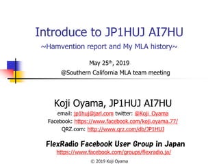 Introduce to JP1HUJ AI7HU
~Hamvention report and My MLA history~
May 25th, 2019
Koji Oyama, JP1HUJ AI7HU
email: jp1huj@jarl.com twitter: @Koji_Oyama
Facebook: https://www.facebook.com/koji.oyama.77/
QRZ.com: http://www.qrz.com/db/JP1HUJ
FlexRadio Facebook User Group in Japan
https://www.facebook.com/groups/flexradio.ja/
© 2019 Koji Oyama
@Southern California MLA team meeting
 