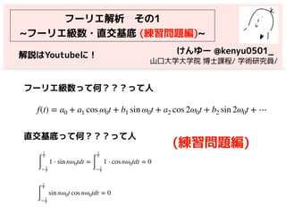 フーリエ解析　その1
~フーリエ級数・直交基底 (練習問題編)~
f(t) = a0 + a1 cos ω0t + b1 sin ω0t + a2 cos 2ω0t + b2 sin 2ω0t + ⋯
フーリエ級数って何？？？って人
∫
2
T
− 2
T
1 ⋅ sin nω0tdt =
∫
2
T
− 2
T
1 ⋅ cos nω0tdt = 0
∫
2
T
− 2
T
sin nω0t cos nω0tdt = 0
直交基底って何？？？って人
けんゆー @kenyu0501_
　山口大学大学院 博士課程/ 学術研究員/
(練習問題編)
解説はYoutubeに！
 