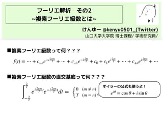 フーリエ解析　その2
~複素フーリエ級数とは~
f(t) = ⋯ + c−ne−i 2πnt
T + ⋯ + c−1e−i 2πt
T + c0 + c1ei 2πt
T + ⋯ + c+nei 2πnt
T + ⋯
◼複素フーリエ級数って何？？？
∫
2
T
− 2
T
ei 2πm
T t
e−i 2πn
T t
dt =
◼複素フーリエ級数の直交基底って何？？？
{
0 (m ≠ n)
T (m = n) eiθ
= cos θ + i sin θ
オイラーの公式も使うよ！
けんゆー @kenyu0501_(Twitter)
　山口大学大学院 博士課程/ 学術研究員/
 