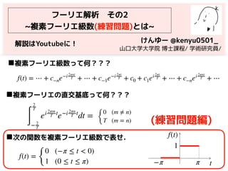 フーリエ解析　その2
~複素フーリエ級数(練習問題)とは~
f(t) = ⋯ + c−ne−i 2πnt
T + ⋯ + c−1e−i 2πt
T + c0 + c1ei 2πt
T + ⋯ + c−nei 2πnt
T + ⋯
◼複素フーリエ級数って何？？？
∫
2
T
− 2
T
ei 2πm
T t
e−i 2πn
T t
dt =
◼複素フーリエの直交基底って何？？？
けんゆー @kenyu0501_
　山口大学大学院 博士課程/ 学術研究員/
{
0 (m ≠ n)
T (m = n) (練習問題編)
f(t) =
{
0 (−π ≤ t < 0)
1 (0 ≤ t ≤ π)
◼次の関数を複素フーリエ級数で表せ．
−π π t
f(t)
1
解説はYoutubeに！
 