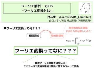 フーリエ解析　その3
~フーリエ変換とは~
◼フーリエ変換って何？？？
時間領域 周波数領域
周波数領域を確認
できたら何が嬉しいの？
F(ω) =
∫
∞
−∞
f(t)e−iωt
dt
フーリエ変換ってなに？？？
けんゆー @kenyu0501_(Twitter)
　山口大学大学院 博士課程/ 学術研究員/
離散フーリエ変換ではないよ！ 
このフーリエ変換は連続の関数に関するフーリエ変換
 