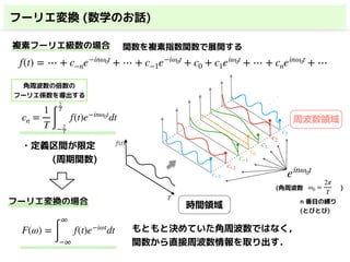 フーリエ変換 (数学のお話)
f(t) = ⋯ + c−ne−inω0t
+ ⋯ + c−1e−iω0t
+ c0 + c1eiω0t
+ ⋯ + cneinω0t
+ ⋯
cn =
1
T ∫
2
T
− 2
T
f(t)e−inω0t
dt
複素フーリエ級数の場合
f(t)
T
c0
c−1
c−2
c2
c1
c−3
c3
・
・
・
ω0 =
2π
T
(角周波数 )
時間領域
周波数領域
角周波数の倍数の 
フーリエ係数を導出する
関数を複素指数関数で展開する
einω0t
・定義区間が限定
(周期関数)
F(ω) =
∫
∞
−∞
f(t)e−iωt
dt もともと決めていた角周波数ではなく，
関数から直接周波数情報を取り出す．
フーリエ変換の場合 n 番目の縛り 
(とびとび)
 