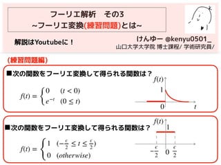(練習問題編)
f(t) =
{
0 (t < 0)
e−t
(0 ≤ t)
z
◼次の関数をフーリエ変換して得られる関数は？
t
f(t)
1
0
フーリエ解析　その3
~フーリエ変換(練習問題)とは~
けんゆー @kenyu0501_
　山口大学大学院 博士課程/ 学術研究員/
f(t) =
{
1 (−
ϵ
2
≤ t ≤
ϵ
2
)
0 (otherwise)
f(t)
1
0−
ϵ
2
ϵ
2
◼次の関数をフーリエ変換して得られる関数は？
解説はYoutubeに！
 