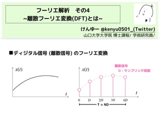 フーリエ解析　その4
~離散フーリエ変換(DFT)とは~
◼ディジタル信号 (離散信号) のフーリエ変換
x(t) x(t)
0 D 2D 3D 4D
t t
離散信号
D : サンプリング周期
T = ND
けんゆー @kenyu0501_(Twitter)
　山口大学大学院 博士課程/ 学術研究員/
 