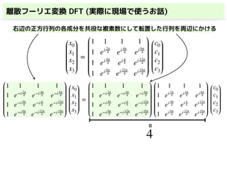 離散フーリエ変換 DFT (実際に現場で使うお話)
x0
x1
x2
x3
=
1 1 1 1
1 ei 2π
4 ei 4π
4 ei 6π
4
1 ei 4π
4 ei π
4 ei 12π
4
1 ei 6π
4 ei 12π
4 ei 18π
4
c0
c1
c2
c3
1 1 1 1
1 e−i 2π
4 e−i 4π
4 e−i 6π
4
1 e−i 4π
4 e−i π
4 e−i 12π
4
1 e−i 6π
4 e−i 12π
4 e−i 18π
4
x0
x1
x2
x3
=
1 1 1 1
1 e−i 2π
4 e−i 4π
4 e−i 6π
4
1 e−i 4π
4 e−i π
4 e−i 12π
4
1 e−i 6π
4 e−i 12π
4 e−i 18π
4
1 1 1 1
1 ei 2π
4 ei 4π
4 ei 6π
4
1 ei 4π
4 ei π
4 ei 12π
4
1 ei 6π
4 ei 12π
4 ei 18π
4
c0
c1
c2
c3
右辺の正方行列の各成分を共役な複素数にして転置した行列を両辺にかける
4
=
 