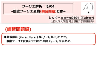 フーリエ解析　その4
~離散フーリエ変換(練習問題)とは~
(練習問題編)
◼離散信号 {x0, x1, x2, x3} が {1, 1, 0, 0}のとき，
離散フーリエ変換 (DFT)のの係数 X0 ~ X3 を求めよ．
けんゆー @kenyu0501_(Twitter)
　山口大学大学院 博士課程/ 学術研究員/
 