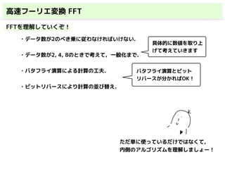 高速フーリエ変換 FFT
FFTを理解していくぞ！
・データ数が2のべき乗に従わなければいけない.
・データ数が2, 4, 8のときで考えて，一般化まで.
・バタフライ演算による計算の工夫．
・ビットリバースにより計算の並び替え．
具体的に数値を取り上
げて考えていきます
バタフライ演算とビット
リバースが分かればOK！
ただ単に使っているだけではなくて，
内側のアルゴリズムを理解しましょー！
 
