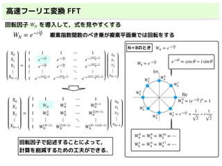高速フーリエ変換 FFT
X0
X1
X2
⋮
XN−1
=
1 1 1 ⋯ 1
1 e−i 2π
N e−i 4π
N ⋯ e−i 2π(N − 1)
N
1 e−i 4π
N e−i 8π
N ⋯ e−i 4π(N − 1)
N
⋮ ⋮ ⋮ ⋱ ⋮
1 e−i 2π(N − 1)
N e−i 4π(N − 1)
N ⋯ e−i 2π(N − 1)(N − 1)
N
x0
x1
x2
⋮
xN−1
回転因子 を導入して，式を見やすくする
WN = e−i 2π
N
WN
X0
X1
X2
⋮
XN−1
=
1 1 1 ⋯ 1
1 WN W2
N ⋯ WN−1
N
1 W2
N W4
N ⋯ W2(N−1)
N
⋮ ⋮ ⋮ ⋱ ⋮
1 W(N−1)
N W2(N−1)
N ⋯ W(N−1)(N−1)
N
x0
x1
x2
⋮
xN−1
複素指数関数のべき乗が複素平面乗では回転をする
WN = e−i 2π
N
W8 = e−i 2π
8
W0
8 = (e−i 2π
8 )0
= 1
W1
8 = e−i 2π
8 =
1
2
− i
1
2
e−iθ
= cos θ − i sin θ
W2
8
W3
8
W4
8
W5
8
W6
8
W7
8
Re
Im
W0
8 = W8
8 = W16
8 = ⋯
W1
8 = W9
8 = W17
8 = ⋯
N＝8のとき
回転因子で記述することによって，
計算を削減するための工夫ができる．
 