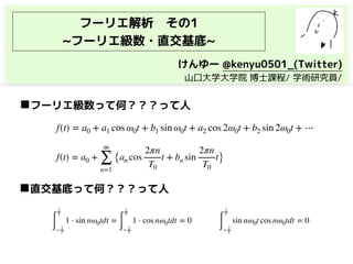 フーリエ解析　その1
~フーリエ級数・直交基底~
f(t) = a0 + a1 cos ω0t + b1 sin ω0t + a2 cos 2ω0t + b2 sin 2ω0t + ⋯
◼フーリエ級数って何？？？って人
∫
2
T
− 2
T
1 ⋅ sin nω0tdt =
∫
2
T
− 2
T
1 ⋅ cos nω0tdt = 0
∫
2
T
− 2
T
sin nω0t cos nω0tdt = 0
◼直交基底って何？？？って人
f(t) = a0 +
∞
∑
n=1
{an cos
2πn
T0
t + bn sin
2πn
T0
t}
けんゆー @kenyu0501_(Twitter)
　山口大学大学院 博士課程/ 学術研究員/
 