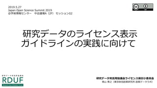 研究データのライセンス表示
ガイドラインの実践に向けて
研究データ利活用協議会ライセンス検討小委員会
南山 泰之（東京財団政策研究所 政策データラボ）
2019.5.27
Japan Open Science Summit 2019
＠学術情報センター　中会議場A（2F） セッションG2
 