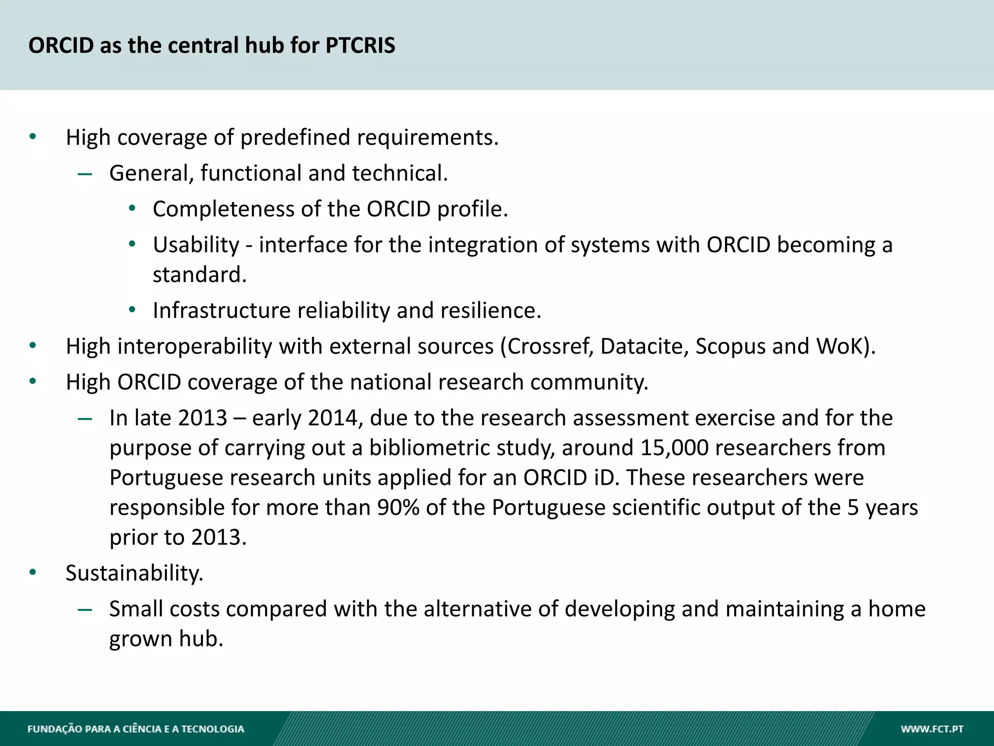 ORCID as the central hub for PTCRIS
• High coverage of predefined requirements.
– General, functional and technical.
• Completeness of the ORCID profile.
• Usability - interface for the integration of systems with ORCID becoming a
standard.
• Infrastructure reliability and resilience.
• High interoperability with external sources (Crossref, Datacite, Scopus and WoK).
• High ORCID coverage of the national research community.
– In late 2013 – early 2014, due to the research assessment exercise and for the
purpose of carrying out a bibliometric study, around 15,000 researchers from
Portuguese research units applied for an ORCID iD. These researchers were
responsible for more than 90% of the Portuguese scientific output of the 5 years
prior to 2013.
• Sustainability.
– Small costs compared with the alternative of developing and maintaining a home
grown hub.
 