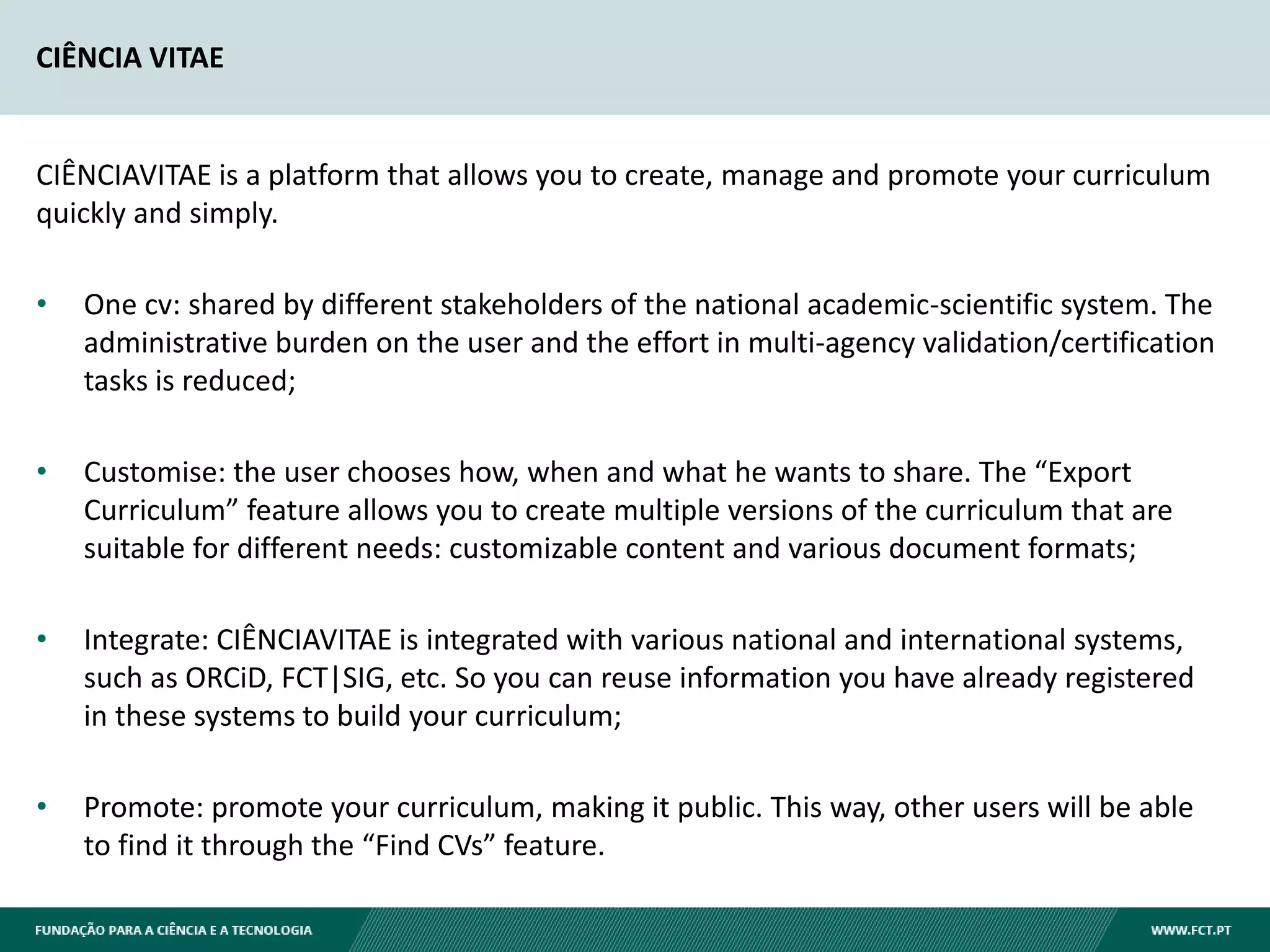CIÊNCIA VITAE
CIÊNCIAVITAE is a platform that allows you to create, manage and promote your curriculum
quickly and simply.
• One cv: shared by different stakeholders of the national academic-scientific system. The
administrative burden on the user and the effort in multi-agency validation/certification
tasks is reduced;
• Customise: the user chooses how, when and what he wants to share. The “Export
Curriculum” feature allows you to create multiple versions of the curriculum that are
suitable for different needs: customizable content and various document formats;
• Integrate: CIÊNCIAVITAE is integrated with various national and international systems,
such as ORCiD, FCT|SIG, etc. So you can reuse information you have already registered
in these systems to build your curriculum;
• Promote: promote your curriculum, making it public. This way, other users will be able
to find it through the “Find CVs” feature.
 