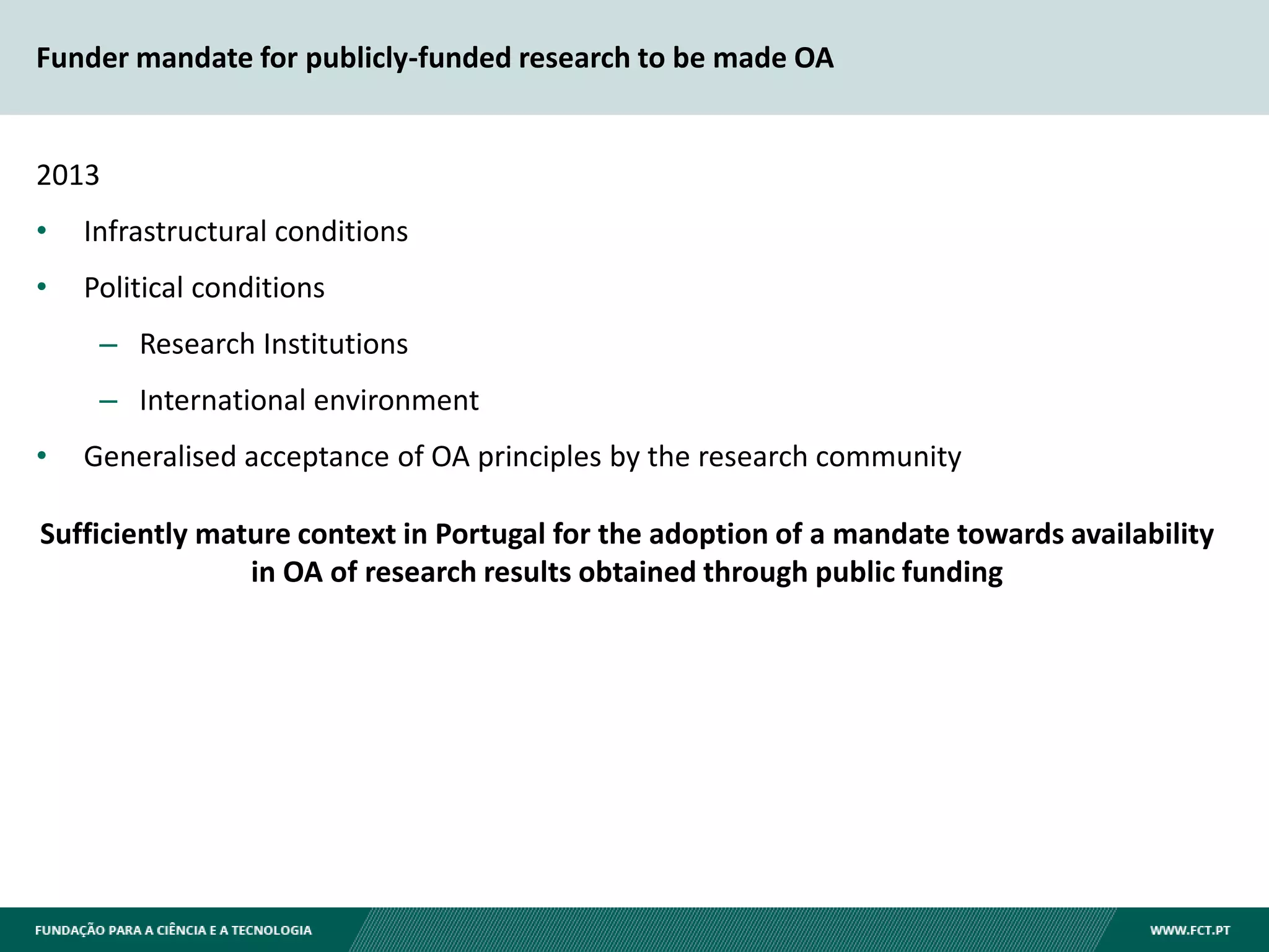 Funder mandate for publicly-funded research to be made OA
2013
• Infrastructural conditions
• Political conditions
– Research Institutions
– International environment
• Generalised acceptance of OA principles by the research community
Sufficiently mature context in Portugal for the adoption of a mandate towards availability
in OA of research results obtained through public funding
 