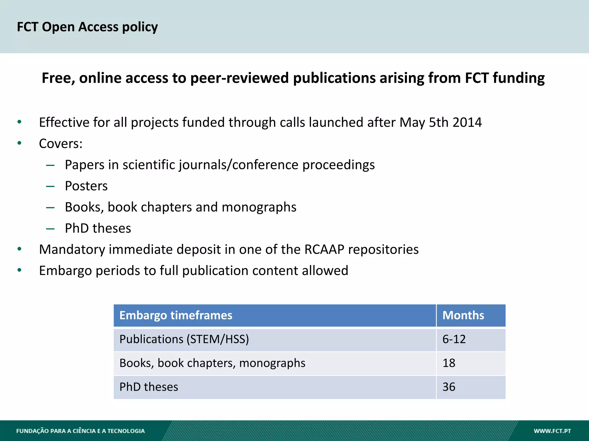 FCT Open Access policy
• Effective for all projects funded through calls launched after May 5th 2014
• Covers:
– Papers in scientific journals/conference proceedings
– Posters
– Books, book chapters and monographs
– PhD theses
• Mandatory immediate deposit in one of the RCAAP repositories
• Embargo periods to full publication content allowed
Embargo timeframes Months
Publications (STEM/HSS) 6-12
Books, book chapters, monographs 18
PhD theses 36
Free, online access to peer-reviewed publications arising from FCT funding
 