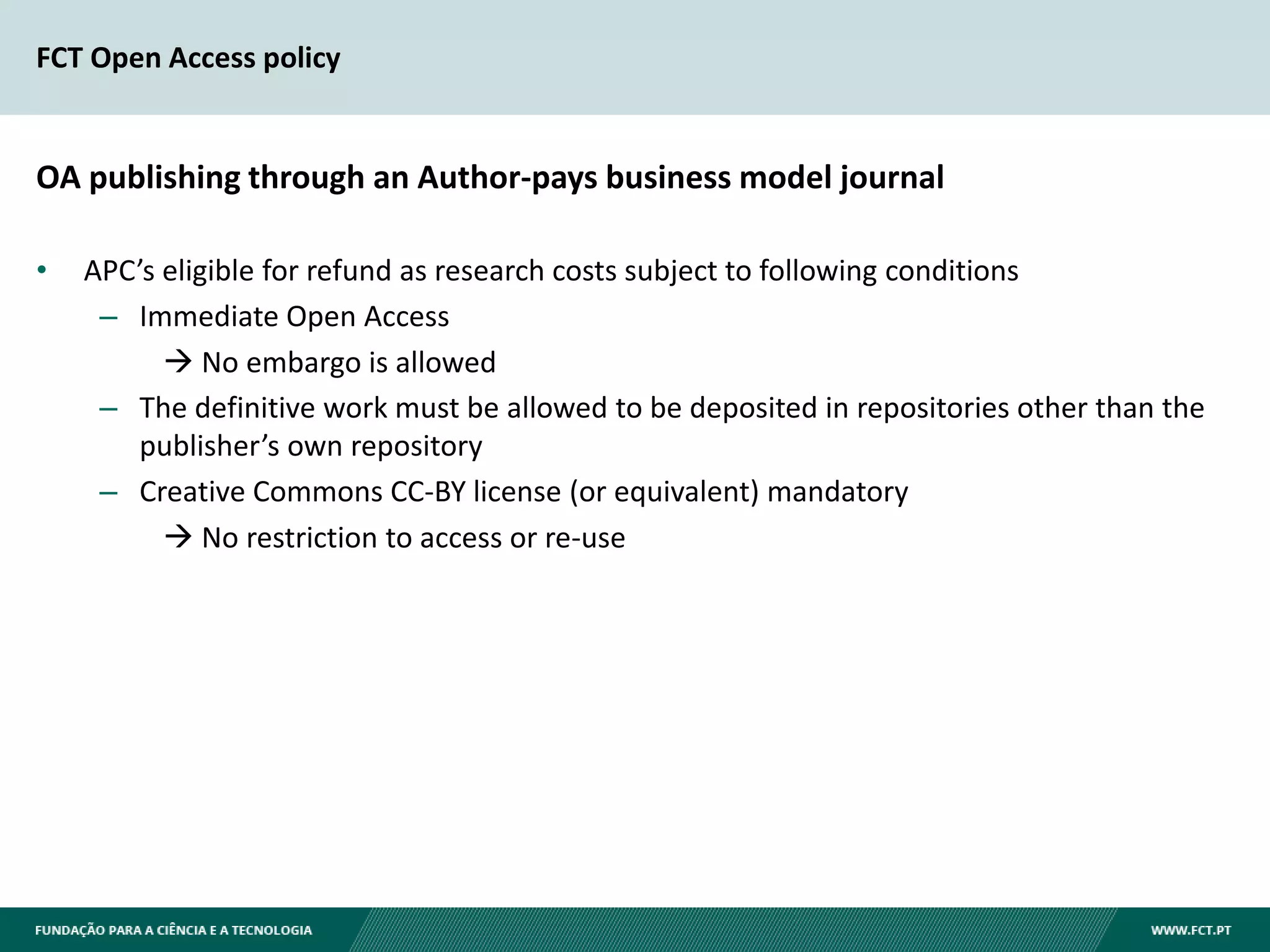 FCT Open Access policy
OA publishing through an Author-pays business model journal
• APC’s eligible for refund as research costs subject to following conditions
– Immediate Open Access
 No embargo is allowed
– The definitive work must be allowed to be deposited in repositories other than the
publisher’s own repository
– Creative Commons CC-BY license (or equivalent) mandatory
 No restriction to access or re-use
 