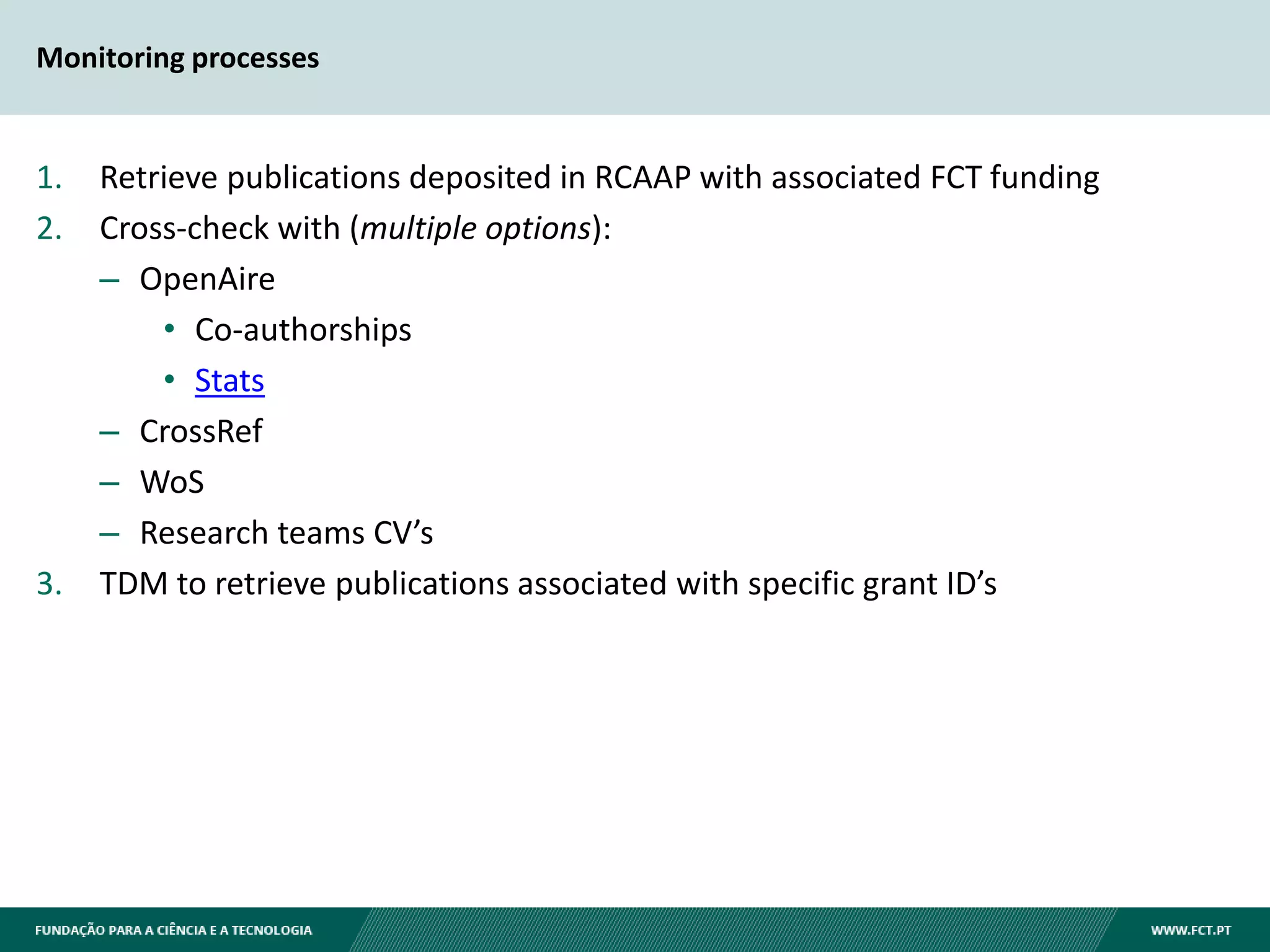 Monitoring processes
1. Retrieve publications deposited in RCAAP with associated FCT funding
2. Cross-check with (multiple options):
– OpenAire
• Co-authorships
• Stats
– CrossRef
– WoS
– Research teams CV’s
3. TDM to retrieve publications associated with specific grant ID’s
 