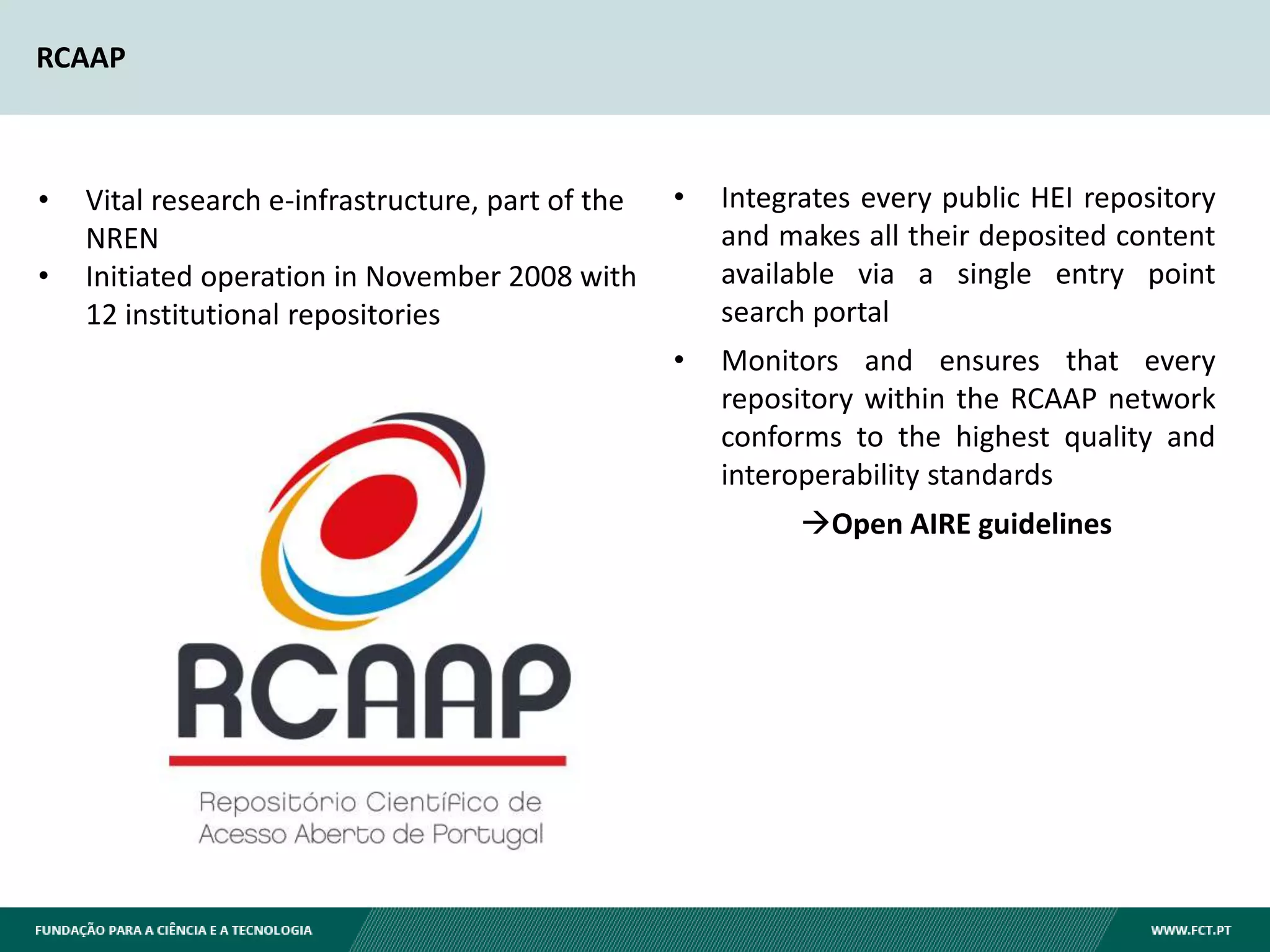 RCAAP
• Vital research e-infrastructure, part of the
NREN
• Initiated operation in November 2008 with
12 institutional repositories
• Integrates every public HEI repository
and makes all their deposited content
available via a single entry point
search portal
• Monitors and ensures that every
repository within the RCAAP network
conforms to the highest quality and
interoperability standards
Open AIRE guidelines
 