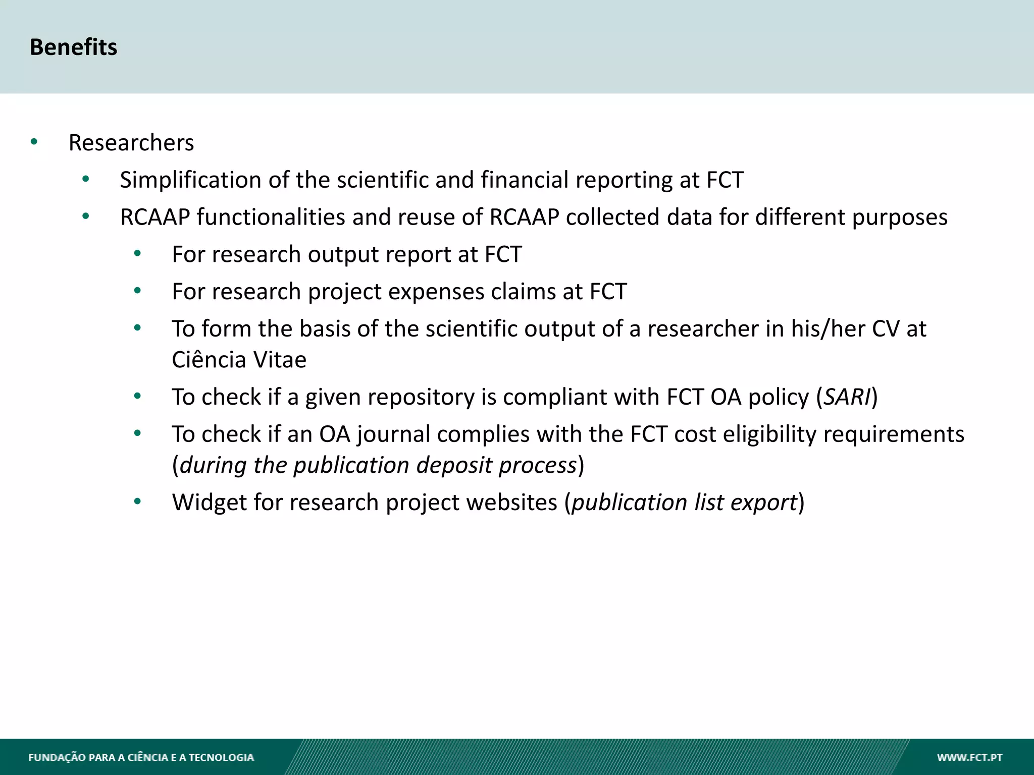 Benefits
• Researchers
• Simplification of the scientific and financial reporting at FCT
• RCAAP functionalities and reuse of RCAAP collected data for different purposes
• For research output report at FCT
• For research project expenses claims at FCT
• To form the basis of the scientific output of a researcher in his/her CV at
Ciência Vitae
• To check if a given repository is compliant with FCT OA policy (SARI)
• To check if an OA journal complies with the FCT cost eligibility requirements
(during the publication deposit process)
• Widget for research project websites (publication list export)
 