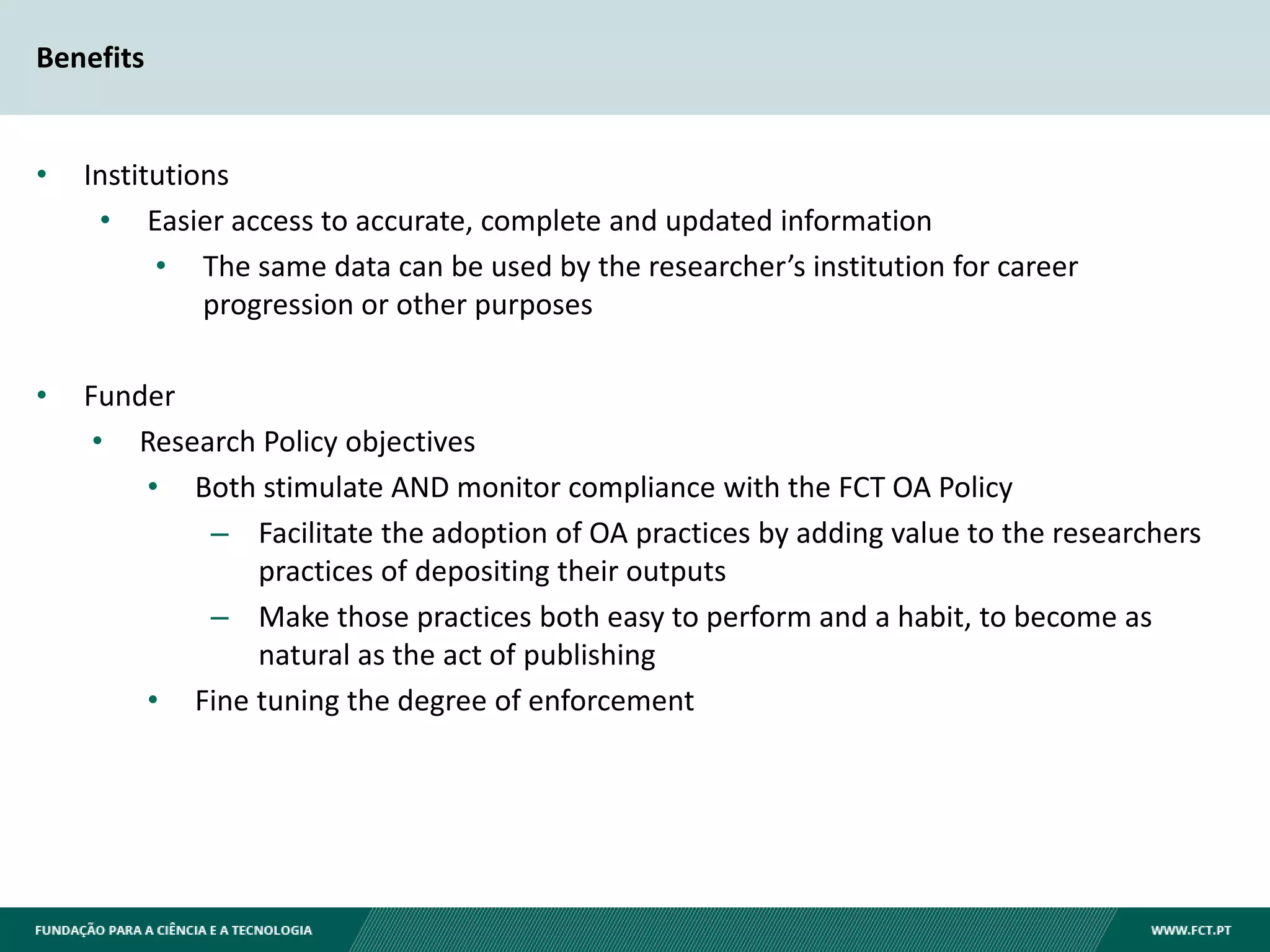 Benefits
• Institutions
• Easier access to accurate, complete and updated information
• The same data can be used by the researcher’s institution for career
progression or other purposes
• Funder
• Research Policy objectives
• Both stimulate AND monitor compliance with the FCT OA Policy
– Facilitate the adoption of OA practices by adding value to the researchers
practices of depositing their outputs
– Make those practices both easy to perform and a habit, to become as
natural as the act of publishing
• Fine tuning the degree of enforcement
 
