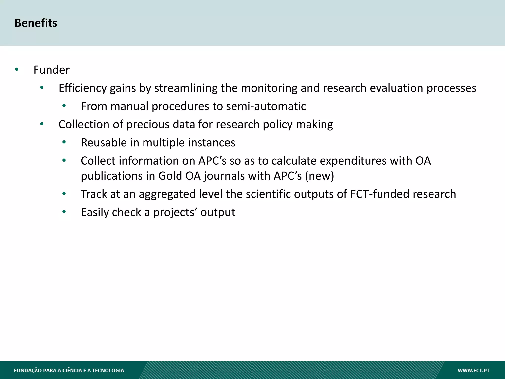 Benefits
• Funder
• Efficiency gains by streamlining the monitoring and research evaluation processes
• From manual procedures to semi-automatic
• Collection of precious data for research policy making
• Reusable in multiple instances
• Collect information on APC’s so as to calculate expenditures with OA
publications in Gold OA journals with APC’s (new)
• Track at an aggregated level the scientific outputs of FCT-funded research
• Easily check a projects’ output
 