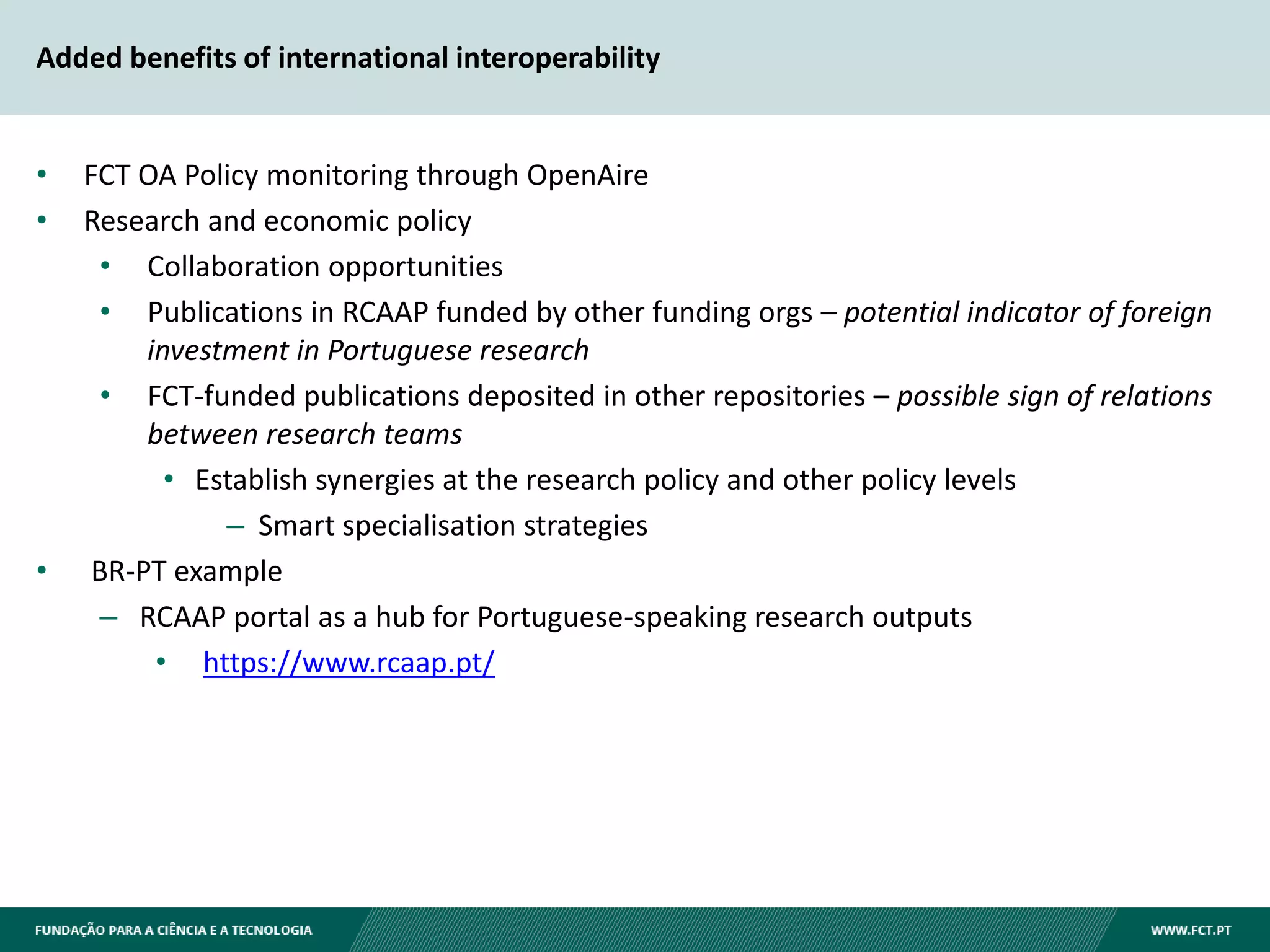 Added benefits of international interoperability
• FCT OA Policy monitoring through OpenAire
• Research and economic policy
• Collaboration opportunities
• Publications in RCAAP funded by other funding orgs – potential indicator of foreign
investment in Portuguese research
• FCT-funded publications deposited in other repositories – possible sign of relations
between research teams
• Establish synergies at the research policy and other policy levels
– Smart specialisation strategies
• BR-PT example
– RCAAP portal as a hub for Portuguese-speaking research outputs
• https://www.rcaap.pt/
 
