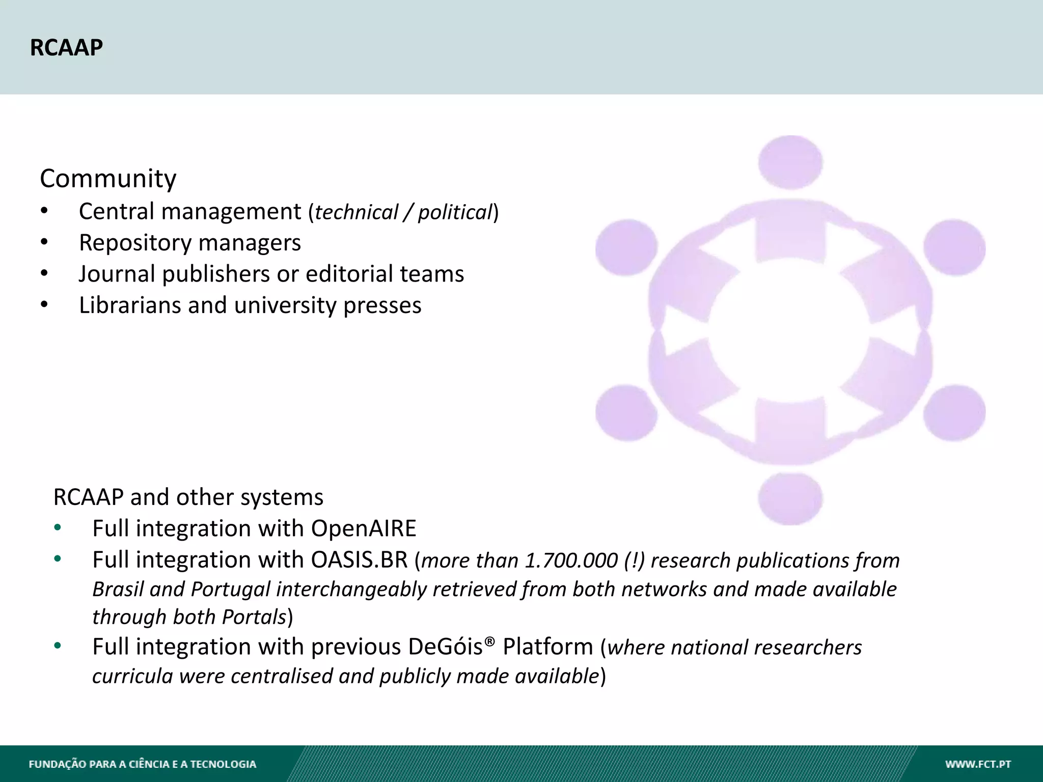 RCAAP
RCAAP and other systems
• Full integration with OpenAIRE
• Full integration with OASIS.BR (more than 1.700.000 (!) research publications from
Brasil and Portugal interchangeably retrieved from both networks and made available
through both Portals)
• Full integration with previous DeGóis® Platform (where national researchers
curricula were centralised and publicly made available)
Community
• Central management (technical / political)
• Repository managers
• Journal publishers or editorial teams
• Librarians and university presses
 