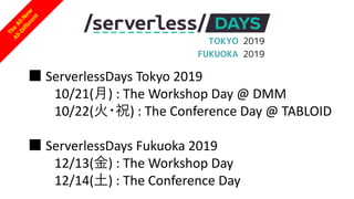 The
All-New
All-Different
TOKYO 2019
FUKUOKA 2019
■ ServerlessDays Tokyo 2019
10/21(⽉) : The Workshop Day @ DMM
10/22(⽕・祝) : The Conference Day @ TABLOID
■ ServerlessDays Fukuoka 2019
12/13(⾦) : The Workshop Day
12/14(⼟) : The Conference Day
 