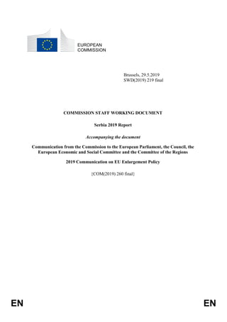 EN EN
EUROPEAN
COMMISSION
Brussels, 29.5.2019
SWD(2019) 219 final
COMMISSION STAFF WORKING DOCUMENT
Serbia 2019 Report
Accompanying the document
Communication from the Commission to the European Parliament, the Council, the
European Economic and Social Committee and the Committee of the Regions
2019 Communication on EU Enlargement Policy
{COM(2019) 260 final}
 