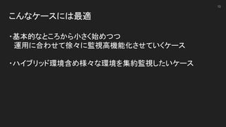こんなケースには最適 
 
・基本的なところから小さく始めつつ 
　運用に合わせて徐々に監視高機能化させていくケース 
 
・ハイブリッド環境含め様々な環境を集約監視したいケース 
 
10
 