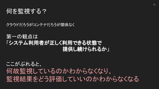何を監視する？ 
 
クラウドだろうがコンテナだろうが関係なく 
 
第一の観点は 
「システム利用者が正しく利用できる状態で 
　　　　　　　　　　　　　　　　提供し続けられるか」 
 
12
ここがぶれると、 
何故監視しているのかわからなくなり、 
監視結果をどう評価していいのかわからなくなる 
 