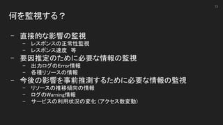 何を監視する？ 
 
- 直接的な影響の監視 
- レスポンスの正常性監視 
- レスポンス速度　等 
- 要因推定のために必要な情報の監視 
- 出力ログのError情報 
- 各種リソースの情報 
- 今後の影響を事前推測するために必要な情報の監視 
- リソースの推移傾向の情報 
- ログのWarning情報 
- サービスの利用状況の変化 (アクセス数変動) 
 
13
 
