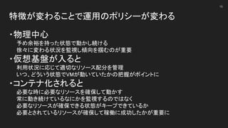 特徴が変わることで運用のポリシーが変わる 
 
・物理中心 
　　予め余裕を持った状態で動かし続ける 
　　徐々に変わる状況を監視し傾向を掴むのが重要 
・仮想基盤が入ると 
　　利用状況に応じて適切なリソース配分を管理 
　　いつ、どういう状態でVMが動いていたかの把握がポイントに 
・コンテナ化されると 
　　必要な時に必要なリソースを確保して動かす 
　　常に動き続けているなにかを監視するのではなく 
　　必要なリソースが確保できる状態がキープできているか 
　　必要とされているリソースが確保して稼働に成功したかが重要に 
16
 