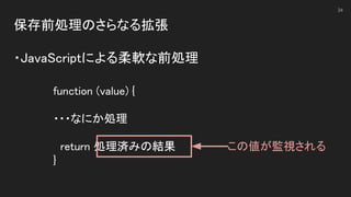 保存前処理のさらなる拡張 
 
・JavaScriptによる柔軟な前処理 
34
function (value) { 
 
・・・なにか処理 
 
return 処理済みの結果 
} 
この値が監視される 
 