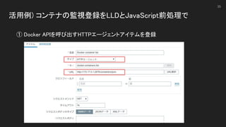 活用例) コンテナの監視登録をLLDとJavaScript前処理で 
 
35
① Docker APIを呼び出すHTTPエージェントアイテムを登録 
 