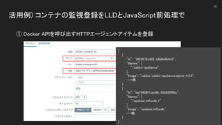 活用例) コンテナの監視登録をLLDとJavaScript前処理で 
 
36
① Docker APIを呼び出すHTTPエージェントアイテムを登録 
[ 
{ 
"Id": "3923672cd02...b8d8e6b4d3",  
"Names": [  
"/zabbix-appliance"  
], 
"Image": "zabbix/zabbix-appliance:alpine-4.2.0",  
・・・略 
}, 
{ 
"Id": "ba19906f1cbc48...95b629f60c",  
"Names": [  
"/opsbear_influxdb_1"  
], 
"Image": "opsbear_influxdb",  
・・・略 
} 
]
 