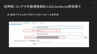 活用例) コンテナの監視登録をLLDとJavaScript前処理で 
 
37
② 依存アイテムタイプのディスカバリルールを作成 
 