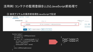 活用例) コンテナの監視登録をLLDとJavaScript前処理で 
 
38
③ 依存アイテムの保存前処理をJavaScriptで記述 
function (value) {  
var containers = JSON.parse(value);  
var names = [];  
for ( var i = 0; i < containers.length; i++ ) {  
var name = containers[i]["Names"][0]  
name = name.slice(1)  
names.push({"name": name});  
} 
return JSON.stringify(names);  
} 
[ 
{“name”: “container-1”}, 
{“name”: “container-2”}. 
・・・ 
] 
 