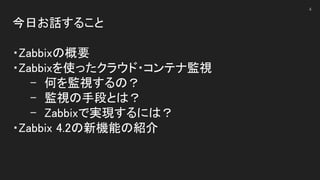 今日お話すること 
 
・Zabbixの概要 
・Zabbixを使ったクラウド・コンテナ監視 
- 何を監視するの？ 
- 監視の手段とは？ 
- Zabbixで実現するには？ 
・Zabbix 4.2の新機能の紹介 
 
4
 