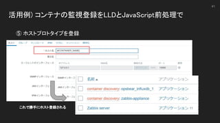 活用例) コンテナの監視登録をLLDとJavaScript前処理で 
 
41
⑤ ホストプロトタイプを登録 
これで勝手にホスト登録される 
 