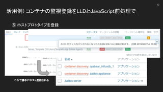 活用例) コンテナの監視登録をLLDとJavaScript前処理で 
 
42
⑤ ホストプロトタイプを登録 
これで勝手にホスト登録される 
 