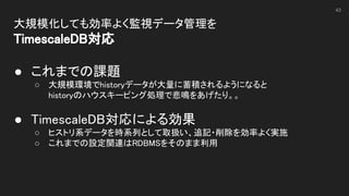 大規模化しても効率よく監視データ管理を 
TimescaleDB対応 
 
● これまでの課題 
○ 大規模環境でhistoryデータが大量に蓄積されるようになると 
historyのハウスキーピング処理で悲鳴をあげたり。。 
 
● TimescaleDB対応による効果 
○ ヒストリ系データを時系列として取扱い、追記・削除を効率よく実施 
○ これまでの設定関連はRDBMSをそのまま利用 
43
 