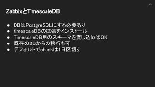 ZabbixとTimescaleDB 
 
● DBはPostgreSQLにする必要あり 
● timescaleDBの拡張をインストール 
● TimescaleDB用のスキーマを流し込めばOK 
● 既存のDBからの移行も可 
● デフォルトでchunkは1日区切り 
 
45
 