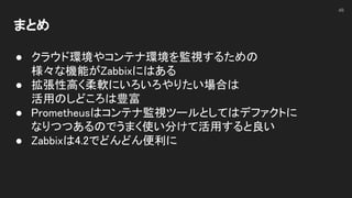 まとめ 
 
● クラウド環境やコンテナ環境を監視するための 
様々な機能がZabbixにはある 
● 拡張性高く柔軟にいろいろやりたい場合は 
活用のしどころは豊富 
● Prometheusはコンテナ監視ツールとしてはデファクトに 
なりつつあるのでうまく使い分けて活用すると良い 
● Zabbixは4.2でどんどん便利に 
 
46
 