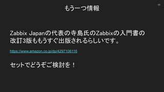 もう一つ情報 
Zabbix Japanの代表の寺島氏のZabbixの入門書の 
改訂3版ももうすぐ出版されるらしいです。 
 
https://www.amazon.co.jp/dp/4297106116 
 
セットでどうぞご検討を！ 
48
 